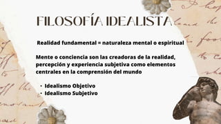 Realidad fundamental = naturaleza mental o espiritual
Mente o conciencia son las creadoras de la realidad,
percepción y experiencia subjetiva como elementos
centrales en la comprensión del mundo
• Idealismo Objetivo
• Idealismo Subjetivo
 