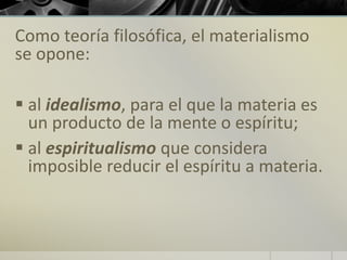 Como teoría filosófica, el materialismo
se opone:
 al idealismo, para el que la materia es
un producto de la mente o espíritu;
 al espiritualismo que considera
imposible reducir el espíritu a materia.
 