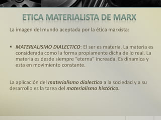 La imagen del mundo aceptada por la ética marxista:
 MATERIALISMO DIALECTICO: El ser es materia. La materia es
considerada como la forma propiamente dicha de lo real. La
materia es desde siempre “eterna” increada. Es dinamica y
esta en movimiento constante.
La aplicación del materialismo dialectico a la sociedad y a su
desarrollo es la tarea del materialismo histórico.
 