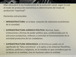Marx descubrió la ley fundamental de la evolución social, según la cual
el modo de producción económica es determinante del modo de
producción “espiritual”.
Elementos estructurales:
• INFRAESTRUCTURA: es la base. conjunto de relaciones económicas
de la sociedad.
• SUPRAESTRUCTURA JURIDICO-POLITICA: Normas, leyes,
instituciones y formas de poder político que, condicionadas por la
estructura productiva, ordenan y controlan el funcionamiento de la
actividad productiva de los ciudadanos.
• SUPRAESTRUCTURA IDEOLOGICA: el término es usado con el
significado de "falsa conciencia", y lo aplica a los sistemas filosóficos,
jurídicos, políticos y religiosos, en la medida en que considera que no
se basan en la realidad, sino en ilusiones sobre la realidad.
 