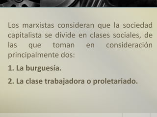 Los marxistas consideran que la sociedad
capitalista se divide en clases sociales, de
las que toman en consideración
principalmente dos:
1. La burguesía.
2. La clase trabajadora o proletariado.
 