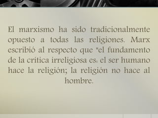 El marxismo ha sido tradicionalmente
opuesto a todas las religiones. Marx
escribió al respecto que "el fundamento
de la crítica irreligiosa es: el ser humano
hace la religión; la religión no hace al
hombre.
 