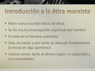  Marx nunca escribió obras de ética.
 Su fin era la emancipación espiritual del hombre
 El creía en el hombre autentico
 Dios no existe y por tanto es absurdo fundamentar
la moral en algo quimérico
 Justicia social: darle al obrero según su capacidad y
sus necesidades
 