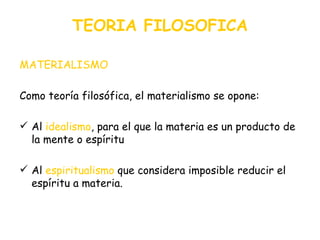 TEORIA FILOSOFICA MATERIALISMO Como teoría filosófica, el materialismo se opone: Al   idealismo , para el que la materia es un producto de la mente o espíritu Al  espiritualismo  que considera imposible reducir el espíritu a materia. 