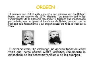 ORIGEN El primero que utilizó este concepto por primera vez fue Robert Boyle, en un escrito de 1674 titulado "La superioridad y los fundamentos de la filosofía mecánica" y también fue mencionada por Leibniz, que la opuso al idealismo de Platón, para el cual la realidad que fundamenta y es origen causal de todo lo real es la Idea. El materialismo, sin embargo, no agrupa todas aquellas tesis que, como afirmó Wolff, admiten únicamente la existencia de los entes materiales o de los cuerpos.  