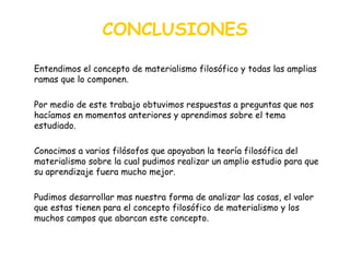 CONCLUSIONES Entendimos el concepto de materialismo filosófico y todas las amplias ramas que lo componen. Por medio de este trabajo obtuvimos respuestas a preguntas que nos hacíamos en momentos anteriores y aprendimos sobre el tema estudiado. Conocimos a varios filósofos que apoyaban la teoría filosófica del materialismo sobre la cual pudimos realizar un amplio estudio para que su aprendizaje fuera mucho mejor. Pudimos desarrollar mas nuestra forma de analizar las cosas, el valor que estas tienen para el concepto filosófico de materialismo y los muchos campos que abarcan este concepto. 