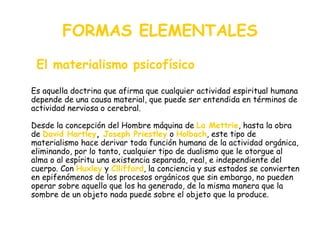 FORMAS ELEMENTALES El materialismo psicofísico Es aquella doctrina que afirma que cualquier actividad espiritual humana depende de una causa material, que puede ser entendida en términos de actividad nerviosa o cerebral. Desde la concepción del Hombre máquina de  La Mettrie , hasta la obra de  David Hartley ,  Joseph Priestley  o  Holbach , este tipo de materialismo hace derivar toda función humana de la actividad orgánica, eliminando, por lo tanto, cualquier tipo de dualismo que le otorgue al alma o al espíritu una existencia separada, real, e independiente del cuerpo. Con  Huxley   y  Cllifford , la conciencia y sus estados se convierten en epifenómenos de los procesos orgánicos que sin embargo, no pueden operar sobre aquello que los ha generado, de la misma manera que la sombre de un objeto nada puede sobre el objeto que la produce.  