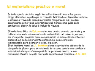El materialismo práctico o moral Es toda aquella doctrina según la cual los fines últimos a los que se dirige el hombre, aquello que le traerá la felicidad o el bienestar se basa u obtiene a través de bienes materiales (corpóreos). Así, pueden denominarse como tales las prácticas que tienen como guías de la conducta el placer, la salud e incluso la riqueza. El hedonismo ético de  Epicuro   se incluye dentro de esta corriente y se halla íntimamente unido a su teoría materialista del universo, aunque, por otra parte, proponía como compensación un sabio cálculo entre los placeres, así como un prudente autodominio como condición indispensable para alcanzar el goce, el placer. El utilitarismo moral de  J. Bentham  sigue los principios básicos de la búsqueda de placer, pero entendiendo éste como aquello que conduce a la felicidad al mayor número posible de personas dentro de una comunidad. Dentro de esta corriente encontramos también a   J.S. Mill . 