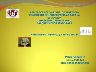 REPÚBLICA BOLIVARIANA DE VENEZUELA
MINISTERIO DEL PODER POPULAR PARA LA
             EDUCACION
      UNIVERSIDAD FERMIN TORO
     BARQUISIMETO-ESTADO LARA



Materialismo Histórico y Cambio social.




                           Pablo F.Reyes .B
                            Ci: 13.990.424
                        Relaciones Industriales
 