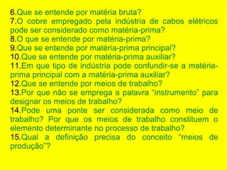 6.Que se entende por matéria bruta?
7.O cobre empregado pela indústria de cabos elétricos
pode ser considerado como matéria-prima?
8.O que se entende por matéria-prima?
9.Que se entende por matéria-prima principal?
10.Que se entende por matéria-prima auxiliar?
11.Em que tipo de indústria pode confundir-se a matériaprima principal com a matéria-prima auxiliar?
12.Que se entende por meios de trabalho?
13.Por que não se emprega a palavra “instrumento” para
designar os meios de trabalho?
14.Pode uma ponte ser considerada como meio de
trabalho? Por que os meios de trabalho constituem o
elemento determinante no processo de trabalho?
15.Qual a definição precisa do conceito “meios de
produção”?

 