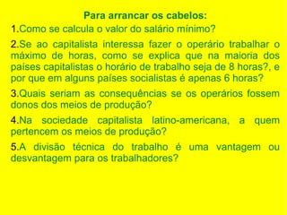 Para arrancar os cabelos:
1.Como se calcula o valor do salário mínimo?
2.Se ao capitalista interessa fazer o operário trabalhar o
máximo de horas, como se explica que na maioria dos
países capitalistas o horário de trabalho seja de 8 horas?, e
por que em alguns países socialistas é apenas 6 horas?
3.Quais seriam as consequências se os operários fossem
donos dos meios de produção?
4.Na sociedade capitalista latino-americana, a quem
pertencem os meios de produção?
5.A divisão técnica do trabalho é uma vantagem ou
desvantagem para os trabalhadores?

 
