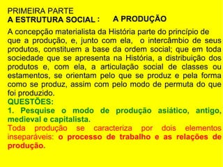 PRIMEIRA PARTE
A ESTRUTURA SOCIAL :

A PRODUÇÃO

A concepção materialista da História parte do princípio de
que a produção, e, junto com ela, o intercâmbio de seus
produtos, constituem a base da ordem social; que em toda
sociedade que se apresenta na História, a distribuição dos
produtos e, com ela, a articulação social de classes ou
estamentos, se orientam pelo que se produz e pela forma
como se produz, assim com pelo modo de permuta do que
foi produzido.
QUESTÕES:
1. Pesquise o modo de produção asiático, antigo,
medieval e capitalista.
Toda produção se caracteriza por dois elementos
inseparáveis: o processo de trabalho e as relações de
produção.

 