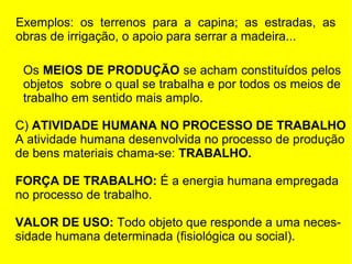 Exemplos: os terrenos para a capina; as estradas, as
obras de irrigação, o apoio para serrar a madeira...
Os MEIOS DE PRODUÇÃO se acham constituídos pelos
objetos sobre o qual se trabalha e por todos os meios de
trabalho em sentido mais amplo.
C) ATIVIDADE HUMANA NO PROCESSO DE TRABALHO
A atividade humana desenvolvida no processo de produção
de bens materiais chama-se: TRABALHO.
FORÇA DE TRABALHO: É a energia humana empregada
no processo de trabalho.
VALOR DE USO: Todo objeto que responde a uma necessidade humana determinada (fisiológica ou social).

 