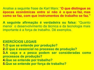 Analise a seguinte frase de Karl Marx: “O que distingue as
épocas econômicas entre si não é o que se faz, mas
como se faz, com que instrumentos de trabalho se faz.”
A seguinte afirmação é verdadeira ou falsa: “Quanto
menor o desenvolvimento da técnica e da tecnologia mais
importante é a força de trabalho. Dê exemplos.
EXERCÍCIOS LEGAIS
1.O que se entende por produção?
2.O que é essencial no processo de produção?
3.A caça e a pesca podem ser consideradas como
processos de produção?
4.Que se entende por trabalho?
5.Que se entende por força de trabalho?

 