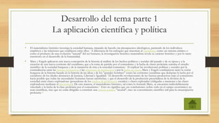 Desarrollo del tema parte 1
La aplicación científica y política
• El materialismo histórico investiga la sociedad humana, tratando de hacerlo sin presupuestos ideológicos, partiendo de los individuos
empíricos y las relaciones que establecen entre ellos.7 A diferencia de los enfoques que muestran al capitalismo como un sistema estático o
como el producto de una evolución "natural" del ser humano, la investigación histórico-materialista revela su carácter histórico y por lo tanto
transitorio en el desarrollo de la humanidad.
• Marx y Engels aplicaron esta nueva concepción de la historia al análisis de los hechos políticos y sociales del pasado y de su época y a la
creación de una nueva corriente del socialismo, que a la toma de partido por el comunismo y la lucha de clases proletaria sumaba el estudio
científico de la sociedad burguesa y de la transición de ésta a la sociedad comunista.8 Al explicar las revoluciones políticas y sociales por la
contradicción entre las fuerzas productivas y las relaciones de producción y por la lucha de clases, Marx y Engels combatieron tanto la visión
burguesa de la historia basada en la historia de las ideas y de los "grandes hombres" como las corrientes socialistas que deducían la lucha por el
socialismo de los ideales abstractos de Justicia, Libertad e Igualdad.9 El desarrollo revolucionario de las fuerzas productivas bajo el comunismo
hacía posible que todas las necesidades humanas fueran satisfechas, y que el desarrollo de la producción prescindiera de la división de la
sociedad entre clases explotadoras (poseedoras de los medios de producción sociales) y clases explotadas (obligadas a mantener a las clases
explotadoras mediante el plustrabajo). De esta manera, el materialismo histórico, tal como lo formuló Marx, se encuentra indisolublemente
vinculado a la lucha de la clase proletaria por el comunismo.11 Esto no significa que sus conclusiones (sobre todo en el campo económico) no
sean científicas, sino que no están dirigidas a constituir una ciencia positiva "neutral", sino un conocimiento científico útil para la emancipación
proletaria.12
 