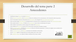 Desarrollo del tema parte 2
Antecedentes
• Del filósofo alemán Hegel, su método dialéctico.3
• De los filósofos materialistas de la Ilustración, la idea de la influencia de las circunstancias y de la educación sobre las personas.
• De los historiadores franceses del periodo de la Restauración, los conceptos de clase social y lucha de clases.4
• Del economista inglés David Ricardo la fundamentación económica de las contraposiciones de clase y la teoría del valor-trabajo.
• Del socialista francés Proudhon el énfasis en el proletariado como la clase revolucionaria de la época.
• Del socialismo reaccionario, la crítica amarga de los ideales del liberalismo.
• Del socialismo de Sismondi, la crítica de las consecuencias antisociales del régimen burgués.
• De la izquierda hegeliana y del filósofo Feuerbach, la crítica de la filosofía especulativa y la idea de la religión como resultado de la
autoenajenación de la esencia humana.5
• De la revolución francesa y de Blanqui, la doctrina de la dictadura revolucionaria.
• De los cartistas ingleses, la importancia de la lucha política para la clase obrera.
• Del socialismo utópico, sus objetivos últimos: abolición de las clases sociales.
 
