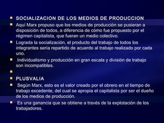  SOCIALIZACION DE LOS MEDIOS DE PRODUCCION
 Aquí Marx propuso que los medios de producción se pusieran a
disposición de todos, a diferencia de cómo fue propuesto por el
régimen capitalista, que fueran un medio colectivo.
 Lograda la socialización, el producto del trabajo de todos los
integrantes sería repartido de acuerdo al trabajo realizado por cada
uno.
 Individualismo y producción en gran escala y división de trabajo
son incompatibles.
  
 PLUSVALIA
 Según Marx, esto es el valor creado por el obrero en el tiempo de
trabajo excedente, del cual se apropia el capitalista por ser el dueño
de los medios de producción.
 Es una ganancia que se obtiene a través de la explotación de los
trabajadores.
 
 