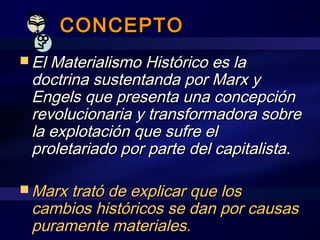 CONCEPTOCONCEPTO
 El Materialismo Histórico es laEl Materialismo Histórico es la
doctrina sustentanda por Marx ydoctrina sustentanda por Marx y
Engels que presenta una concepciónEngels que presenta una concepción
revolucionaria y transformadora sobrerevolucionaria y transformadora sobre
la explotación que sufre ella explotación que sufre el
proletariado por parte del capitalista.proletariado por parte del capitalista.
 Marx trató de explicar que losMarx trató de explicar que los
cambios históricos se dan por causascambios históricos se dan por causas
puramente materiales.puramente materiales.
 