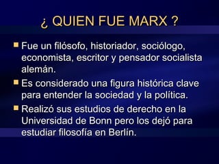 ¿ QUIEN FUE MARX ?¿ QUIEN FUE MARX ?
 Fue un filósofo, historiador, sociólogo,Fue un filósofo, historiador, sociólogo,
economista, escritor y pensador socialistaeconomista, escritor y pensador socialista
alemán.alemán.
 Es considerado una figura histórica claveEs considerado una figura histórica clave
para entender la sociedad y la política.para entender la sociedad y la política.
 Realizó sus estudios de derecho en laRealizó sus estudios de derecho en la
Universidad de Bonn pero los dejó paraUniversidad de Bonn pero los dejó para
estudiar filosofía en Berlín.estudiar filosofía en Berlín.
 
