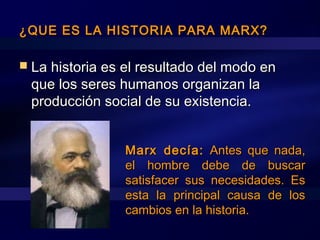 ¿QUE ES LA HISTORIA PARA MARX?¿QUE ES LA HISTORIA PARA MARX?
 La historia es el resultado del modo enLa historia es el resultado del modo en
que los seres humanos organizan laque los seres humanos organizan la
producción social de su existencia.producción social de su existencia.
Marx decía:Marx decía: Antes que nada,Antes que nada,
el hombre debe de buscarel hombre debe de buscar
satisfacer sus necesidades. Essatisfacer sus necesidades. Es
esta la principal causa de losesta la principal causa de los
cambios en la historia.cambios en la historia.
 