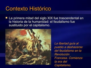 Contexto HistóricoContexto Histórico
 La primera mitad del siglo XIX fue trascendental enLa primera mitad del siglo XIX fue trascendental en
la historia de la humanidad: el feudalismo fuela historia de la humanidad: el feudalismo fue
sustituido por el capitalismo.sustituido por el capitalismo.
La libertad guía al
pueblo a deshacerse
del feudalismo en la
Revolución
Francesa. Comienza
la era del
Capitalismo.
 
