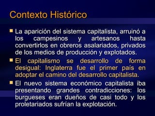 Contexto HistóricoContexto Histórico
 La aparición del sistema capitalista, arruinó aLa aparición del sistema capitalista, arruinó a
los campesinos y artesanos hastalos campesinos y artesanos hasta
convertirlos en obreros asalariados, privadosconvertirlos en obreros asalariados, privados
de los medios de producción y explotados.de los medios de producción y explotados.
 El capitalismo se desarrollo de formaEl capitalismo se desarrollo de forma
desigual: Inglaterra fue el primer país endesigual: Inglaterra fue el primer país en
adoptar el camino del desarrollo capitalista.adoptar el camino del desarrollo capitalista.
 El nuevo sistema económico capitalista ibaEl nuevo sistema económico capitalista iba
presentando grandes contradicciones: lospresentando grandes contradicciones: los
burgueses eran dueños de casi todo y losburgueses eran dueños de casi todo y los
proletariados sufrían la explotación.proletariados sufrían la explotación.
 