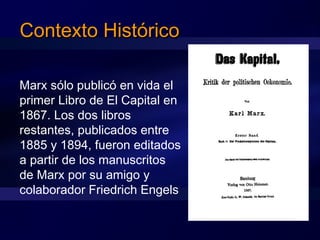 Contexto HistóricoContexto Histórico
Marx sólo publicó en vida el
primer Libro de El Capital en
1867. Los dos libros
restantes, publicados entre
1885 y 1894, fueron editados
a partir de los manuscritos
de Marx por su amigo y
colaborador Friedrich Engels
 