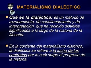 MATERIALISMO DIALÉCTICOMATERIALISMO DIALÉCTICO
 Qué es la dialéctica:Qué es la dialéctica: es un método dees un método de
razonamiento, de cuestionamiento y derazonamiento, de cuestionamiento y de
interpretación, que ha recibido distintosinterpretación, que ha recibido distintos
significados a lo largo de la historia de lasignificados a lo largo de la historia de la
filosofía.filosofía.
 En la corriente del materialismo histórico,En la corriente del materialismo histórico,
la dialéctica se refiere ala dialéctica se refiere a la lucha de losla lucha de los
contrarioscontrarios por lo cuál surge el progreso depor lo cuál surge el progreso de
la historia.la historia.
 