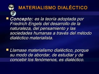 MATERIALISMO DIALÉCTICOMATERIALISMO DIALÉCTICO
 Concepto:Concepto: es la teoría adoptada pores la teoría adoptada por
Friedrich EngelsFriedrich Engels del desarrollo de ladel desarrollo de la
naturaleza, del pensamiento y lasnaturaleza, del pensamiento y las
sociedades humanas a través del métodosociedades humanas a través del método
dialéctico materialista.dialéctico materialista.
 Llamase materialismo dialéctico, porqueLlamase materialismo dialéctico, porque
su modo de abordar, de estudiar y desu modo de abordar, de estudiar y de
concebir los fenómenos, es dialéctico.concebir los fenómenos, es dialéctico.
 