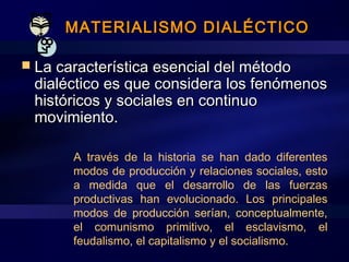 MATERIALISMO DIALÉCTICOMATERIALISMO DIALÉCTICO
 La característica esencial del métodoLa característica esencial del método
dialéctico es que considera los fenómenosdialéctico es que considera los fenómenos
históricos y sociales en continuohistóricos y sociales en continuo
movimiento.movimiento.
A través de la historia se han dado diferentes
modos de producción y relaciones sociales, esto
a medida que el desarrollo de las fuerzas
productivas han evolucionado. Los principales
modos de producción serían, conceptualmente,
el comunismo primitivo, el esclavismo, el
feudalismo, el capitalismo y el socialismo.
 