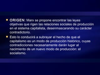  ORIGEN: Marx se propone encontrar las leyes
objetivas que rigen las relaciones sociales de producción
en el sistema capitalista, desenmascarando su carácter
contradictorio.
 Esto lo conducirá a subrayar el hecho de que el
capitalismo es un modo de producción histórico, cuyas
contradicciones necesariamente darán lugar al
nacimiento de un nuevo modo de producción: el
socialismo.
 