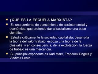  ¿QUE ES LA ESCUELA MARXISTA?
 Es una corriente de pensamiento de carácter social y
económico, que pretende dar al socialismo una base
científica.
 Estudia críticamente la sociedad capitalista, desarrolla
la teoría del valor trabajo, esboza una teoría de la
plusvalía, y en consecuencia, de la explotación, la fuerza
de trabajo es una mercancía.
 Su principal exponente es Karl Marx, Frederick Engels y
Vladimir Lenin.
 
