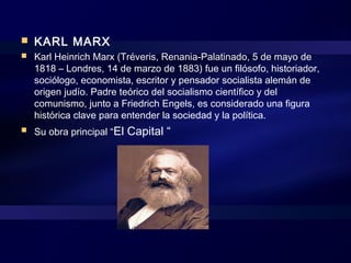  KARL MARX
 Karl Heinrich Marx (Tréveris, Renania-Palatinado, 5 de mayo de
1818 – Londres, 14 de marzo de 1883) fue un filósofo, historiador,
sociólogo, economista, escritor y pensador socialista alemán de
origen judío. Padre teórico del socialismo científico y del
comunismo, junto a Friedrich Engels, es considerado una figura
histórica clave para entender la sociedad y la política.
 Su obra principal “El Capital “
 