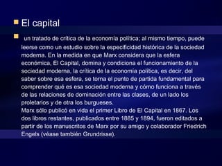  El capital
  un tratado de crítica de la economía política; al mismo tiempo, puede
leerse como un estudio sobre la especificidad histórica de la sociedad
moderna. En la medida en que Marx considera que la esfera
económica, El Capital, domina y condiciona el funcionamiento de la
sociedad moderna, la crítica de la economía política, es decir, del
saber sobre esa esfera, se torna el punto de partida fundamental para
comprender qué es esa sociedad moderna y cómo funciona a través
de las relaciones de dominación entre las clases, de un lado los
proletarios y de otra los burgueses. 
Marx sólo publicó en vida el primer Libro de El Capital en 1867. Los
dos libros restantes, publicados entre 1885 y 1894, fueron editados a
partir de los manuscritos de Marx por su amigo y colaborador Friedrich
Engels (véase también Grundrisse). 
 