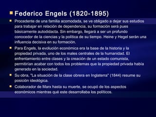  Federico Engels (1820-1895)
 Procedente de una familia acomodada, se ve obligado a dejar sus estudios
para trabajar en relación de dependencia, su formación será pues
básicamente autodidacta. Sin embargo, llegará a ser un profundo
conocedor de la ciencias y la política de su tiempo. Heine y Hegel serán una
influencia decisiva en su formación.
 Para Engels, la evolución económica era la base de la historia y la
propiedad privada, uno de los males centrales de la humanidad. El
enfrentamiento entre clases y la creación de un estado comunista,
permitirían acabar con todos los problemas que la propiedad privada había
generado en la sociedad.
 Su obra, "La situación de la clase obrera en Inglaterra" (1844) resume su
posición ideológica.
 Colaborador de Marx hasta su muerte, se ocupó de los aspectos
económicos mientras qué este desarrollaba los políticos.
 