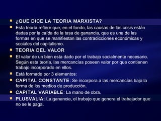  ¿QUE DICE LA TEORIA MARXISTA?
 Esta teoría refiere que, en el fondo, las causas de las crisis están
dadas por la caída de la tasa de ganancia, que es una de las
formas en que se manifiestan las contradicciones económicas y
sociales del capitalismo.
 TEORIA DEL VALOR
 El valor de un bien esta dado por el trabajo socialmente necesario.
Según esta teoría, las mercancías poseen valor por que contienen
trabajo incorporado en ellos.
 Está formado por 3 elementos:
 CAPITAL CONSTANTE: Se incorpora a las mercancías bajo la
forma de los medios de producción.
 CAPITAL VARIABLE: La mano de obra.
 PLUSVALIA: La ganancia, el trabajo que genera el trabajador que
no se le paga.
 