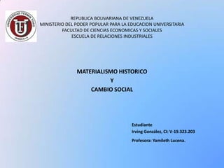 REPUBLICA BOLIVARIANA DE VENEZUELA
MINISTERIO DEL PODER POPULAR PARA LA EDUCACION UNIVERSITARIA
FACULTAD DE CIENCIAS ECONOMICAS Y SOCIALES
ESCUELA DE RELACIONES INDUSTRIALES

MATERIALISMO HISTORICO
Y
CAMBIO SOCIAL

Estudiante
Irving González, CI: V-19.323.203
Profesora: Yamileth Lucena.

 