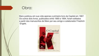 Obra:
Marx publicou em sua vida apenas o primeiro livro da Capital em 1867.
Os outros dois livros, publicados entre 1885 e 1894, foram editados
a partir dos manuscritos de Marx por seu amigo e colaborador Friedrich
Engels.
 