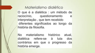 Materialismo dialético
O que é a dialética : um método de
raciocínio, questionamento e
interpretação , que tem recebido
diferentes significados ao longo da
história da filosofia.
No materialismo histórico atual,
dialética refere-se à luta dos
contrários em que o progresso da
história emerge.
 