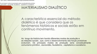 MATERIALISMO DIALÉTICO
A característica essencial do método
dialético é que considera que os
fenómenos históricos e sociais estão em
contínuo movimento.
Ao longo da história tem havido diferentes modos de produção e
as relações sociais , que, como o desenvolvimento das forças produtivas
evoluíram. Os principais modos de produção seria conceitualmente
comunismo primitivo , escravidão, feudalismo , capitalismo e socialismo.
, que, como o desenvolvimento das forças produtivas evoluíram.
Os principais modos de produção seria conceitualmente primitivo
comunismo , escravidão, feudalismo , capitalismo e socialismo.
 