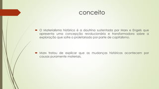 conceito
 O Materialismo histórico é a doutrina sustentada por Marx e Engels que
apresenta uma concepção revolucionária e transformadora sobre a
exploração que sofre o proletariado por parte de capitalismo.
 Marx tratou de explicar que as mudanças históricas acontecem por
causas puramente materiais.
 
