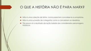 O QUE A HISTÓRIA NÃO É PARA MARX?
 Não é uma coleção de feitos, como pareciam conceber-la os empiristas.
 Não é uma sucessão de categorías como a concebiam os idealistas.
 Tão pouco é o resultado da ação isolada dos considerados personagens
históricos.
 