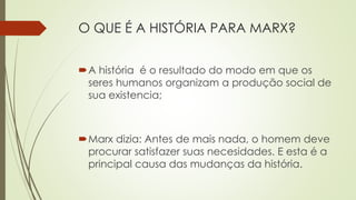 O QUE É A HISTÓRIA PARA MARX?
A história é o resultado do modo em que os
seres humanos organizam a produção social de
sua existencia;
Marx dizia: Antes de mais nada, o homem deve
procurar satisfazer suas necesidades. E esta é a
principal causa das mudanças da história.
 