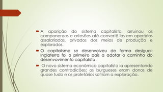  A aparição do sistema capitalista, arruinou os
camponenses e artesões até convertê-los em operários
assalariados, privados dos meios de produção e
explorados.
 O capitalismo se desenvolveu de forma desigual:
Inglaterra foi o primeiro país a adotar o caminho do
desenvovimento capitalista.
 O novo sistema econômico capitalista ia apresentando
grandes contradicões: os burgueses eram donos de
quase tudo e os proletários sofriam a exploração.
 
