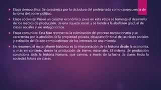  Etapa democrática: Se caracteriza por la dictadura del proletariado como consecuencia de
la toma del poder político.
 Etapa socialista: Posee un carácter económico, pues en esta etapa se fomenta el desarrollo
de los medios de producción, de una riqueza social, y se tiende a la abolición gradual de
clases sociales y sus antagonismos.
 Etapa comunista: Esta fase representa la culminación del proceso revolucionario y se
caracteriza por la abolición de la propiedad privada, desaparición total de las clases sociales
y extinción del Estado como defensor de los intereses de una minoría.
 En resumen, el materialismo histórico es la interpretación de la historia desde la economia,
o más en concreto, desde la producción de bienes materiales. El sistema de producción
condiciona toda la historia humana, que camina, a través de la lucha de clases hacia la
sociedad futura sin clases.
 