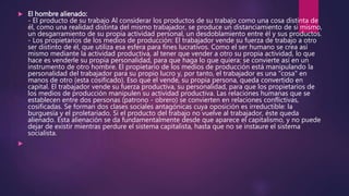  El hombre alienado:
- El producto de su trabajo Al considerar los productos de su trabajo como una cosa distinta de
él, como una realidad distinta del mismo trabajador, se produce un distanciamiento de sí mismo,
un desgarramiento de su propia actividad personal, un desdoblamiento entre él y sus productos.
- Los propietarios de los medios de producción: El trabajador vende su fuerza de trabajo a otro
ser distinto de él, que utiliza esa esfera para fines lucrativos. Como el ser humano se crea así
mismo mediante la actividad productiva, al tener que vender a otro su propia actividad, lo que
hace es venderle su propia personalidad, para que haga lo que quiera: se convierte así en un
instrumento de otro hombre. El propietario de los medios de producción está manipulando la
personalidad del trabajador para su propio lucro y, por tanto, el trabajador es una "cosa" en
manos de otro (esta cosificado). Eso que el vende, su propia persona, queda convertido en
capital. El trabajador vende su fuerza productiva, su personalidad, para que los propietarios de
los medios de producción manipulen su actividad productiva. Las relaciones humanas que se
establecen entre dos personas (patrono - obrero) se convierten en relaciones conflictivas,
cosificadas. Se forman dos clases sociales antagónicas cuya oposición es irreductible: la
burguesía y el proletariado. Si el producto del trabajo no vuelve al trabajador, éste queda
alienado. Esta alienación se da fundamentalmente desde que aparece el capitalismo, y no puede
dejar de existir mientras perdure el sistema capitalista, hasta que no se instaure el sistema
socialista.

 