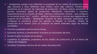  * Antagónicas: porque unos defienden la propiedad de los medios de producción como
algo exclusivo y otros defienden esos medios como algo colectivo. Infraestructura
económica es el conjunto de relaciones de producción. Se llama sistema económico al
proceso económico global de producción, distribución, intercambio y consumo.
Superestructura es el conjunto de ideas, creencias, instituciones, normas.... que configuran
la conciencia social. Son: * Jurídico - políticas: instituciones y normas que reglamentan el
conjunto de la sociedad. * Ideológicas: Conjunto de ideas, creencias, costumbres. que
configuran la conciencia social; por ejemplo la Religión, la Filosofía.... Modos de
producción es la manera como se producen los bienes materiales según las diversas
sociedades:
 Primitiva: propiedad colectiva de los bienes.
 Esclavista: dominio y sometimiento; el esclavo es instrumento del amo.
 Feudal: El señor es dueño de las tierras.
 Capitalista: El capitalista, propietario de los medios de producción y de la fuerza del
trabajo del trabajador.
 Socialista: Propiedad colectiva de los medios de producción.
 
