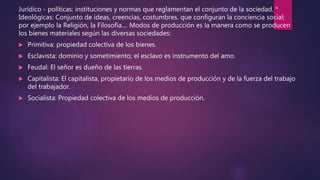 Jurídico - políticas: instituciones y normas que reglamentan el conjunto de la sociedad. *
Ideológicas: Conjunto de ideas, creencias, costumbres. que configuran la conciencia social;
por ejemplo la Religión, la Filosofía.... Modos de producción es la manera como se producen
los bienes materiales según las diversas sociedades:
 Primitiva: propiedad colectiva de los bienes.
 Esclavista: dominio y sometimiento; el esclavo es instrumento del amo.
 Feudal: El señor es dueño de las tierras.
 Capitalista: El capitalista, propietario de los medios de producción y de la fuerza del trabajo
del trabajador.
 Socialista: Propiedad colectiva de los medios de producción.
 