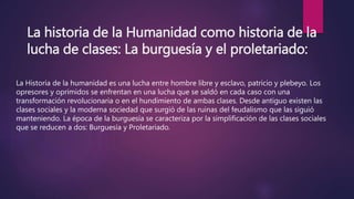 La historia de la Humanidad como historia de la
lucha de clases: La burguesía y el proletariado:
La Historia de la humanidad es una lucha entre hombre libre y esclavo, patricio y plebeyo. Los
opresores y oprimidos se enfrentan en una lucha que se saldó en cada caso con una
transformación revolucionaria o en el hundimiento de ambas clases. Desde antiguo existen las
clases sociales y la moderna sociedad que surgió de las ruinas del feudalismo que las siguió
manteniendo. La época de la burguesía se caracteriza por la simplificación de las clases sociales
que se reducen a dos: Burguesía y Proletariado.
 