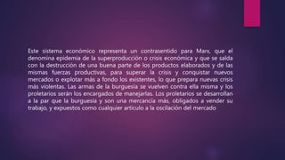 Este sistema económico representa un contrasentido para Marx, que el
denomina epidemia de la superproducción o crisis económica y que se salda
con la destrucción de una buena parte de los productos elaborados y de las
mismas fuerzas productivas, para superar la crisis y conquistar nuevos
mercados o explotar más a fondo los existentes, lo que prepara nuevas crisis
más violentas. Las armas de la burguesía se vuelven contra ella misma y los
proletarios serán los encargados de manejarlas. Los proletarios se desarrollan
a la par que la burguesía y son una mercancía más, obligados a vender su
trabajo, y expuestos como cualquier artículo a la oscilación del mercado
 